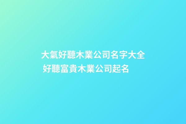 大氣好聽木業公司名字大全 好聽富貴木業公司起名